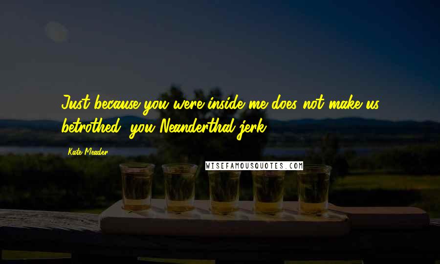 Kate Meader Quotes: Just because you were inside me does not make us betrothed, you Neanderthal jerk.