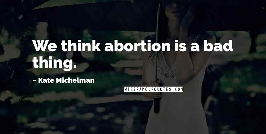 Kate Michelman Quotes: We think abortion is a bad thing.