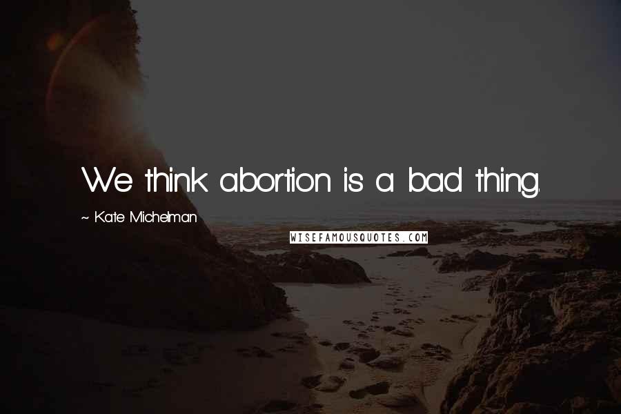 Kate Michelman Quotes: We think abortion is a bad thing.