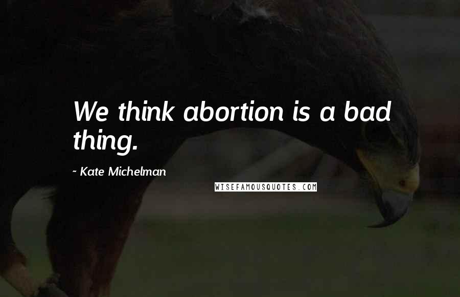 Kate Michelman Quotes: We think abortion is a bad thing.