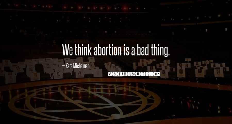 Kate Michelman Quotes: We think abortion is a bad thing.