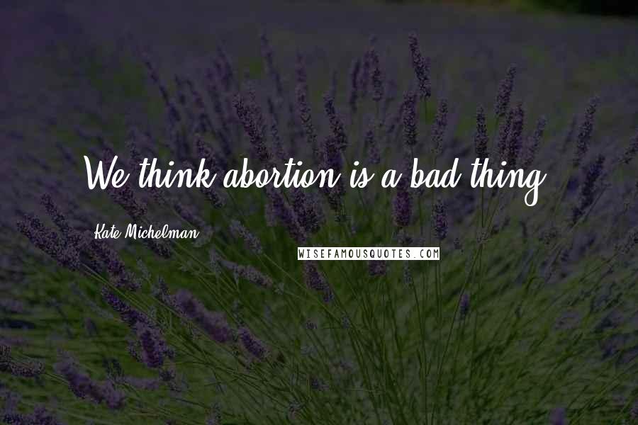 Kate Michelman Quotes: We think abortion is a bad thing.