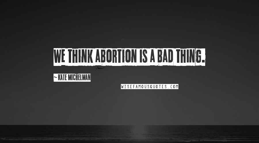 Kate Michelman Quotes: We think abortion is a bad thing.