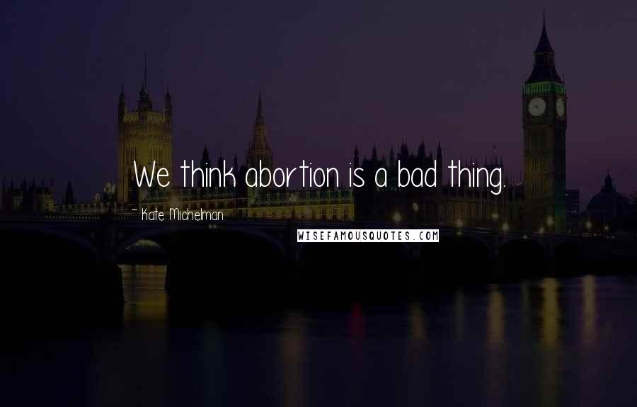 Kate Michelman Quotes: We think abortion is a bad thing.