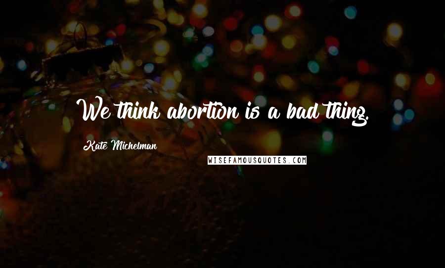 Kate Michelman Quotes: We think abortion is a bad thing.