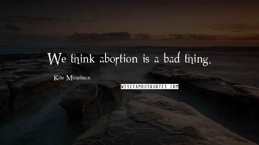 Kate Michelman Quotes: We think abortion is a bad thing.