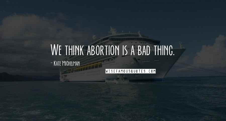 Kate Michelman Quotes: We think abortion is a bad thing.