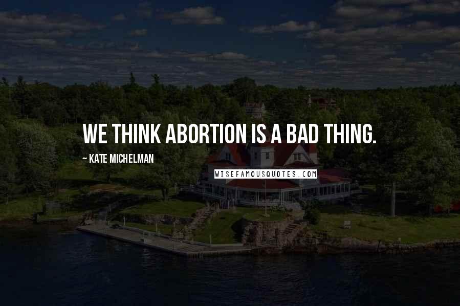 Kate Michelman Quotes: We think abortion is a bad thing.