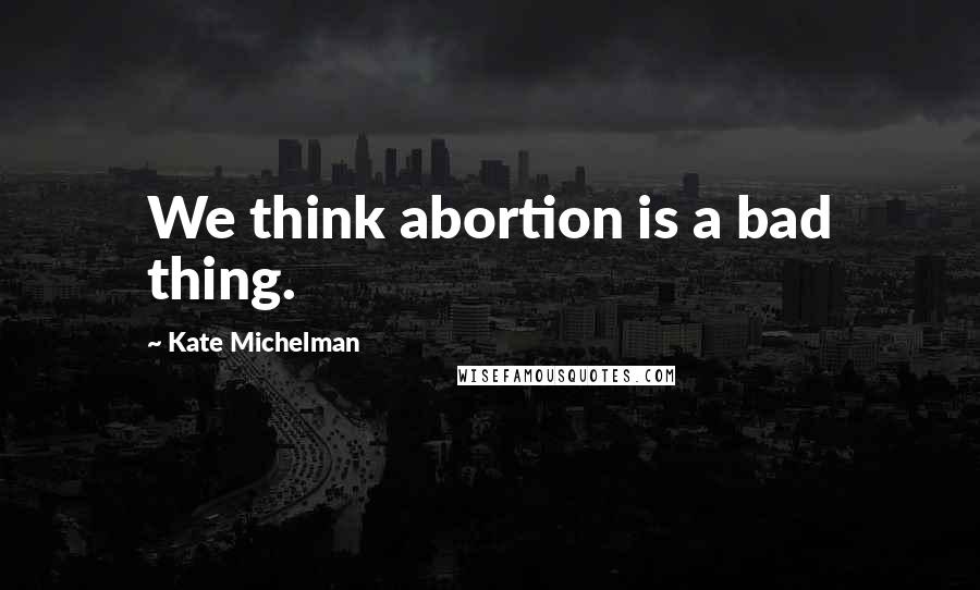 Kate Michelman Quotes: We think abortion is a bad thing.