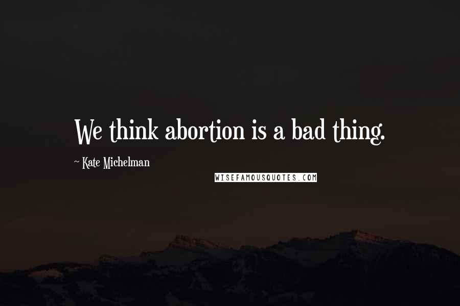 Kate Michelman Quotes: We think abortion is a bad thing.