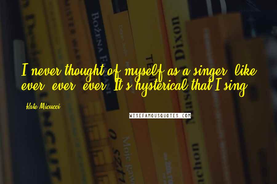 Kate Micucci Quotes: I never thought of myself as a singer, like ever, ever, ever. It's hysterical that I sing.
