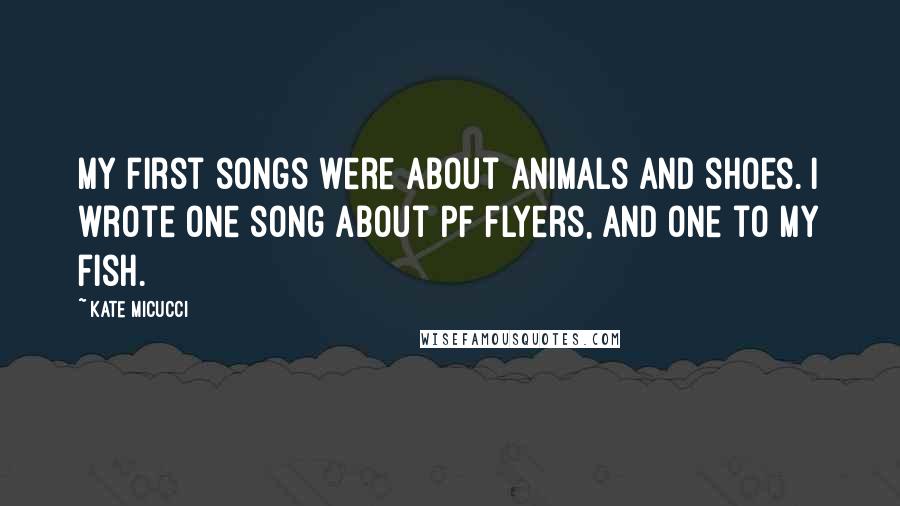 Kate Micucci Quotes: My first songs were about animals and shoes. I wrote one song about PF Flyers, and one to my fish.