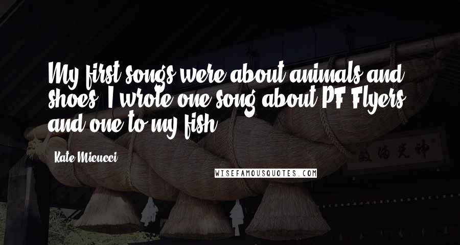 Kate Micucci Quotes: My first songs were about animals and shoes. I wrote one song about PF Flyers, and one to my fish.