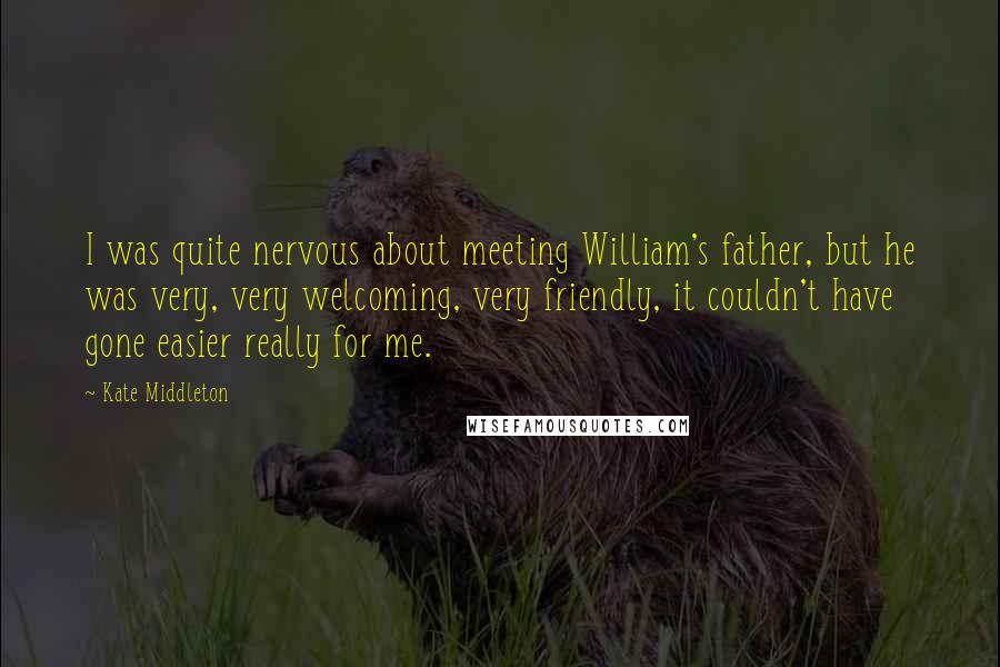 Kate Middleton Quotes: I was quite nervous about meeting William's father, but he was very, very welcoming, very friendly, it couldn't have gone easier really for me.