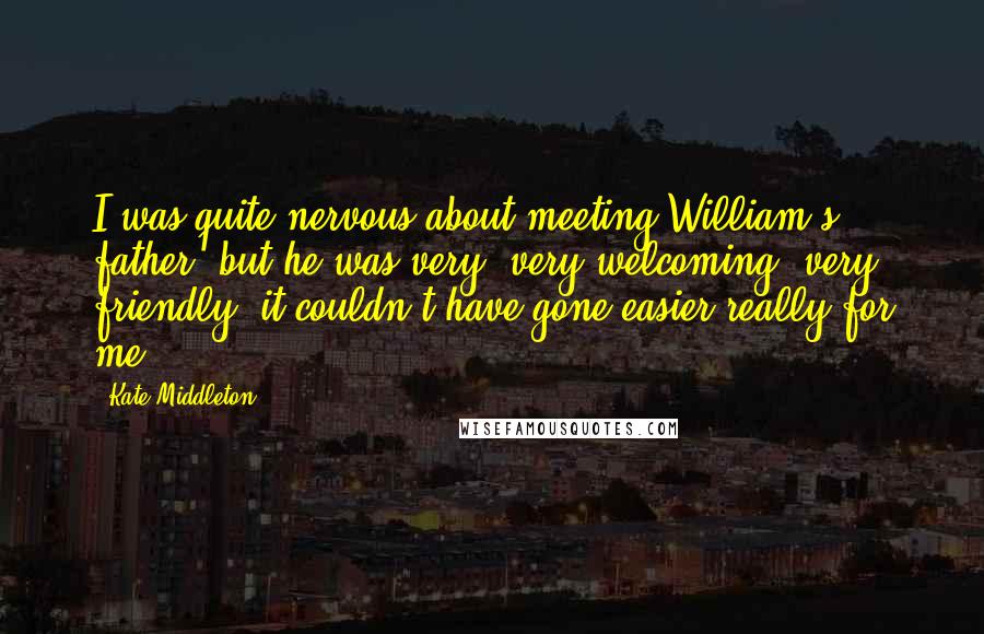 Kate Middleton Quotes: I was quite nervous about meeting William's father, but he was very, very welcoming, very friendly, it couldn't have gone easier really for me.