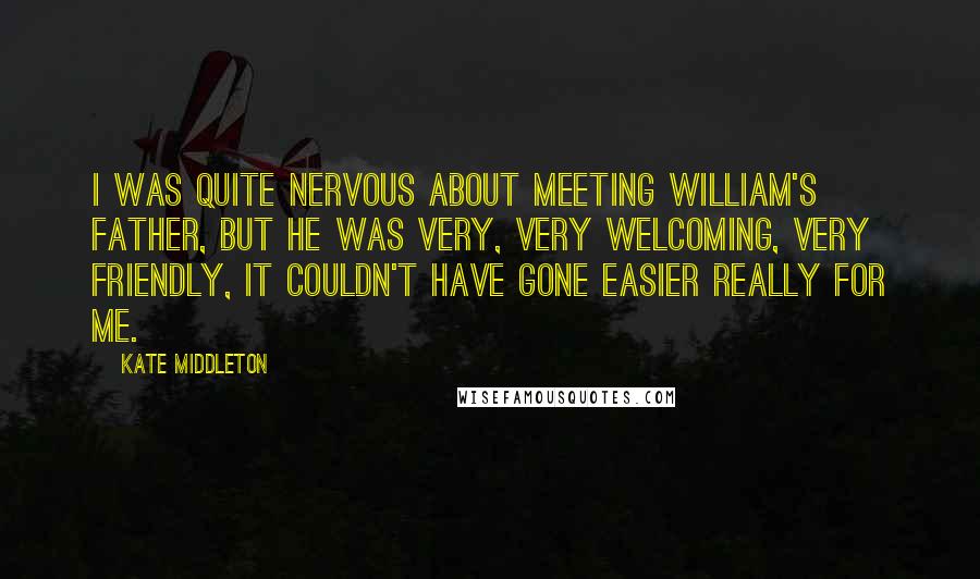 Kate Middleton Quotes: I was quite nervous about meeting William's father, but he was very, very welcoming, very friendly, it couldn't have gone easier really for me.