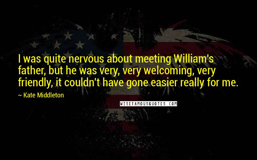 Kate Middleton Quotes: I was quite nervous about meeting William's father, but he was very, very welcoming, very friendly, it couldn't have gone easier really for me.