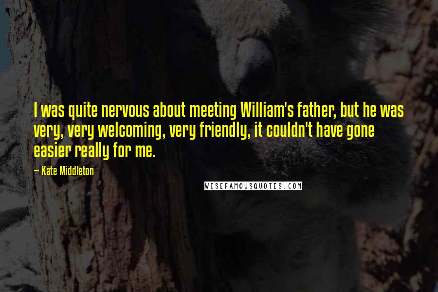 Kate Middleton Quotes: I was quite nervous about meeting William's father, but he was very, very welcoming, very friendly, it couldn't have gone easier really for me.