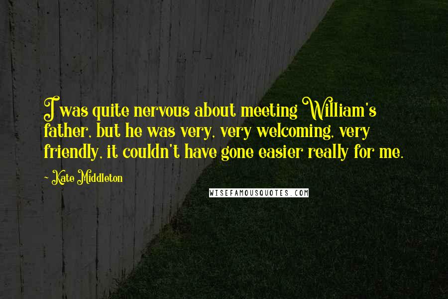 Kate Middleton Quotes: I was quite nervous about meeting William's father, but he was very, very welcoming, very friendly, it couldn't have gone easier really for me.
