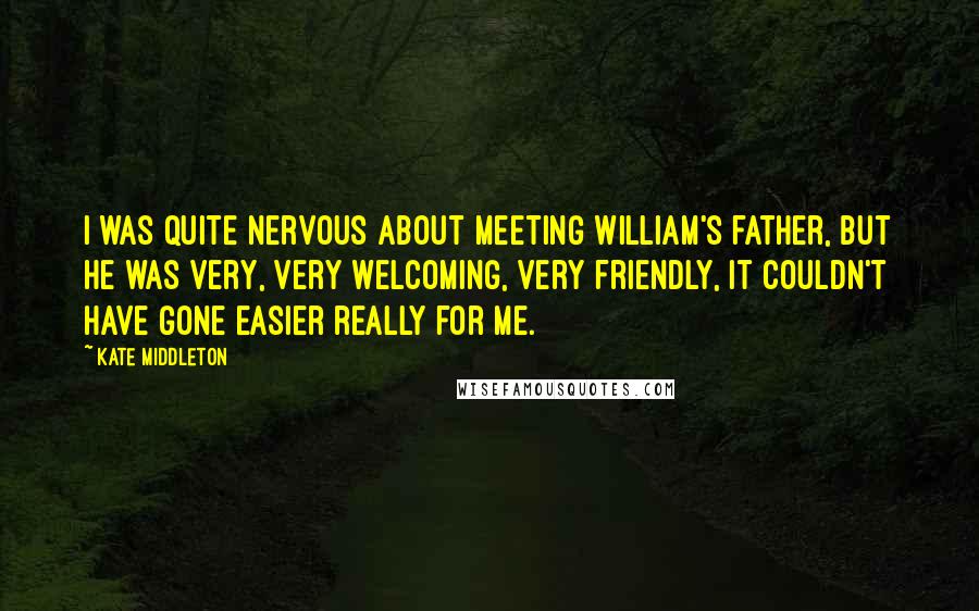 Kate Middleton Quotes: I was quite nervous about meeting William's father, but he was very, very welcoming, very friendly, it couldn't have gone easier really for me.