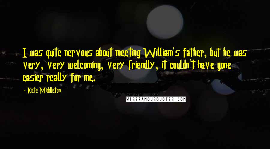 Kate Middleton Quotes: I was quite nervous about meeting William's father, but he was very, very welcoming, very friendly, it couldn't have gone easier really for me.
