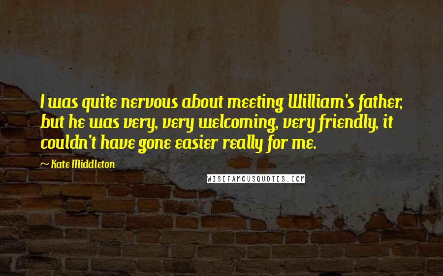 Kate Middleton Quotes: I was quite nervous about meeting William's father, but he was very, very welcoming, very friendly, it couldn't have gone easier really for me.