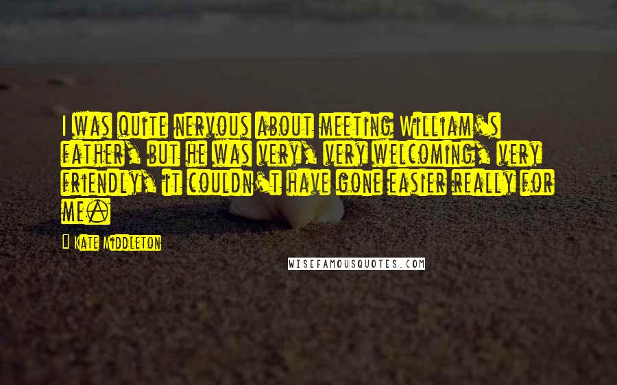 Kate Middleton Quotes: I was quite nervous about meeting William's father, but he was very, very welcoming, very friendly, it couldn't have gone easier really for me.