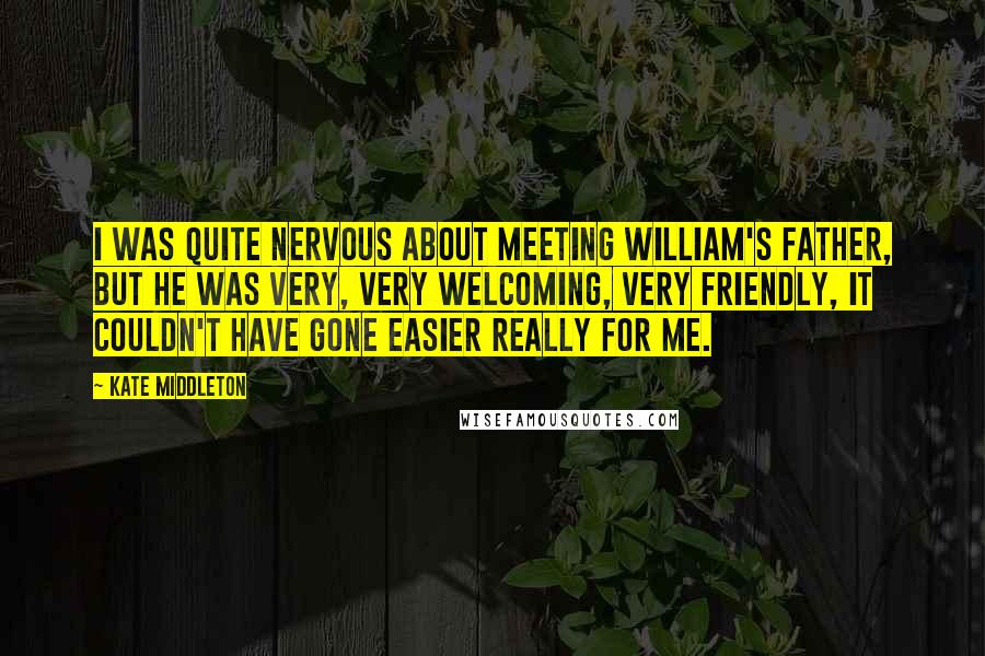 Kate Middleton Quotes: I was quite nervous about meeting William's father, but he was very, very welcoming, very friendly, it couldn't have gone easier really for me.