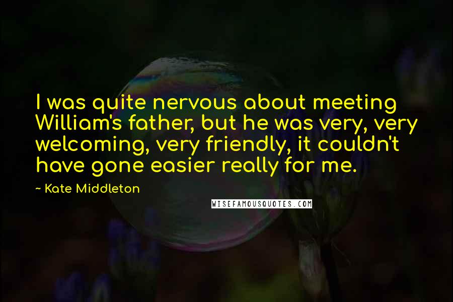 Kate Middleton Quotes: I was quite nervous about meeting William's father, but he was very, very welcoming, very friendly, it couldn't have gone easier really for me.