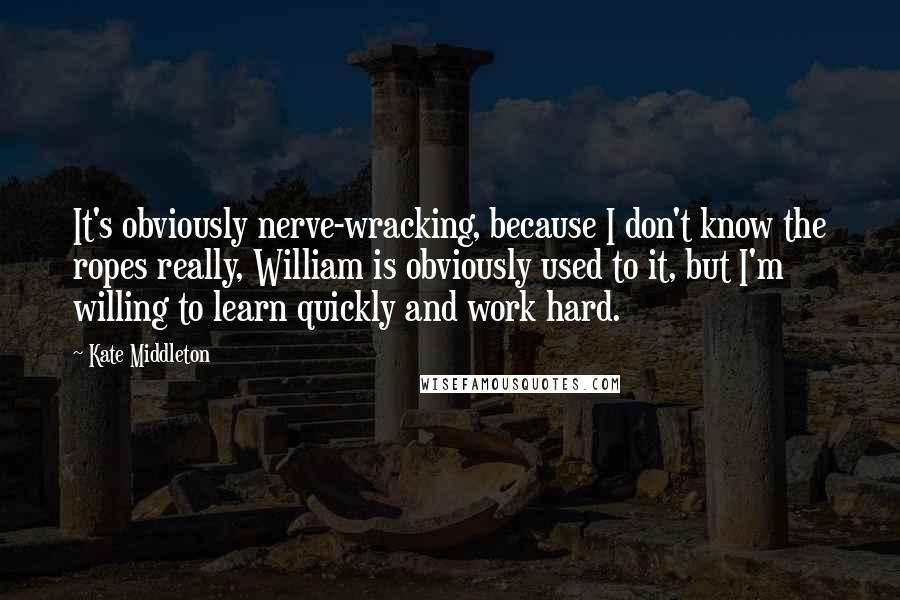 Kate Middleton Quotes: It's obviously nerve-wracking, because I don't know the ropes really, William is obviously used to it, but I'm willing to learn quickly and work hard.