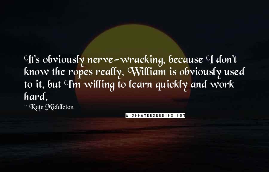Kate Middleton Quotes: It's obviously nerve-wracking, because I don't know the ropes really, William is obviously used to it, but I'm willing to learn quickly and work hard.