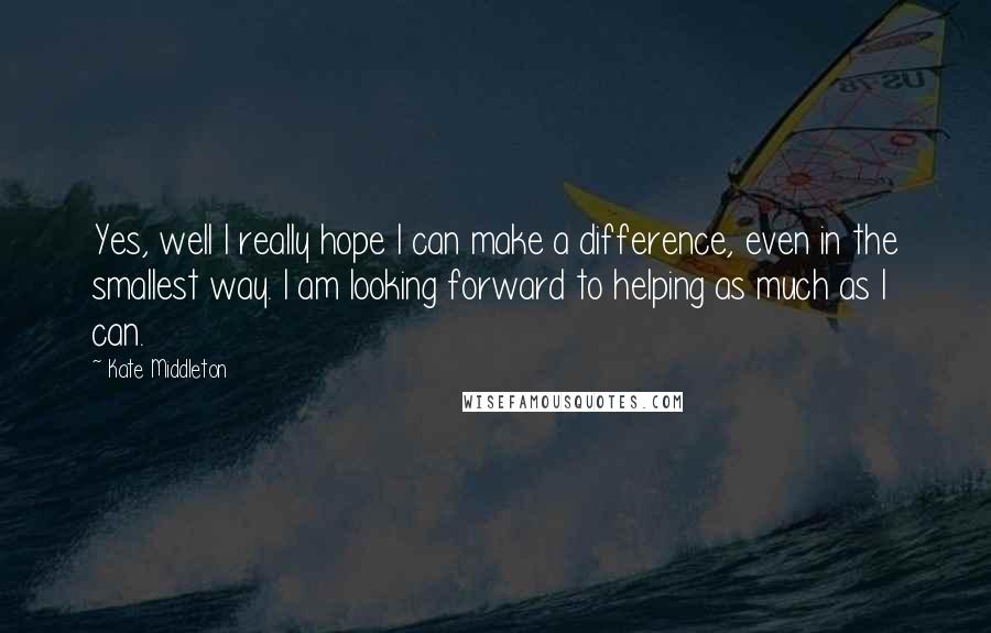 Kate Middleton Quotes: Yes, well I really hope I can make a difference, even in the smallest way. I am looking forward to helping as much as I can.