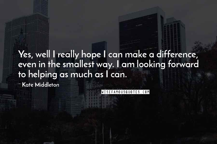 Kate Middleton Quotes: Yes, well I really hope I can make a difference, even in the smallest way. I am looking forward to helping as much as I can.