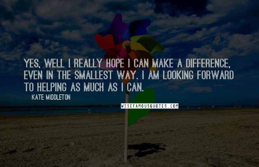 Kate Middleton Quotes: Yes, well I really hope I can make a difference, even in the smallest way. I am looking forward to helping as much as I can.