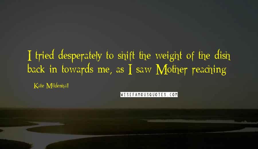 Kate Mildenhall Quotes: I tried desperately to shift the weight of the dish back in towards me, as I saw Mother reaching