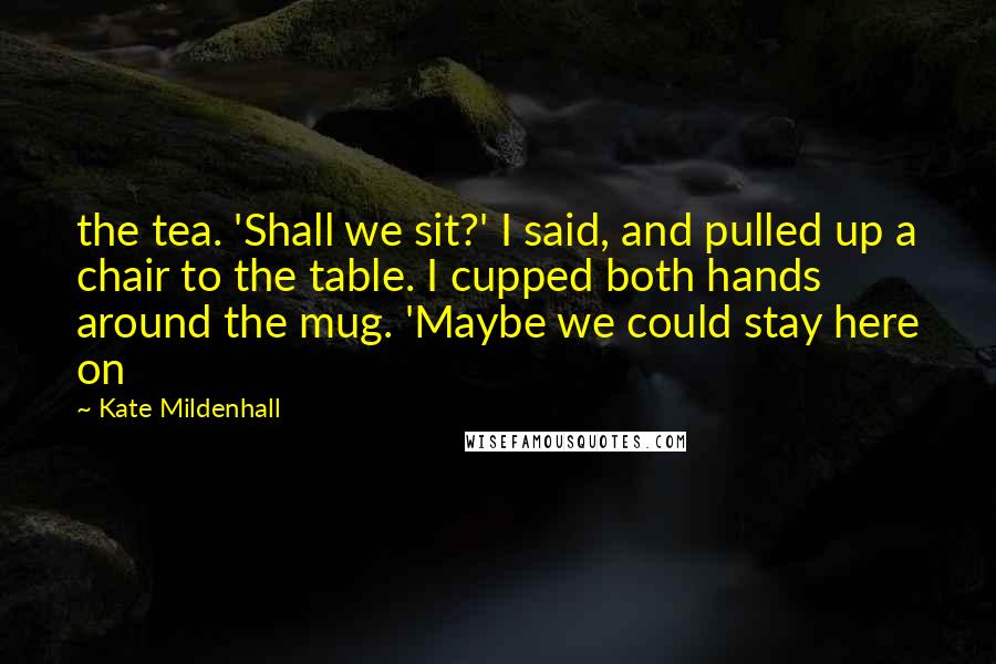 Kate Mildenhall Quotes: the tea. 'Shall we sit?' I said, and pulled up a chair to the table. I cupped both hands around the mug. 'Maybe we could stay here on