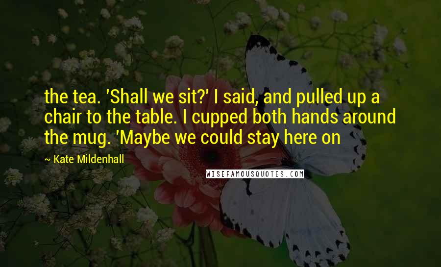 Kate Mildenhall Quotes: the tea. 'Shall we sit?' I said, and pulled up a chair to the table. I cupped both hands around the mug. 'Maybe we could stay here on