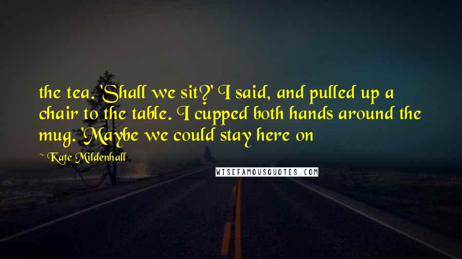 Kate Mildenhall Quotes: the tea. 'Shall we sit?' I said, and pulled up a chair to the table. I cupped both hands around the mug. 'Maybe we could stay here on