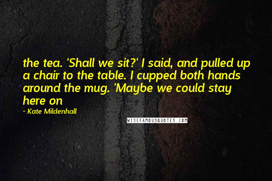 Kate Mildenhall Quotes: the tea. 'Shall we sit?' I said, and pulled up a chair to the table. I cupped both hands around the mug. 'Maybe we could stay here on