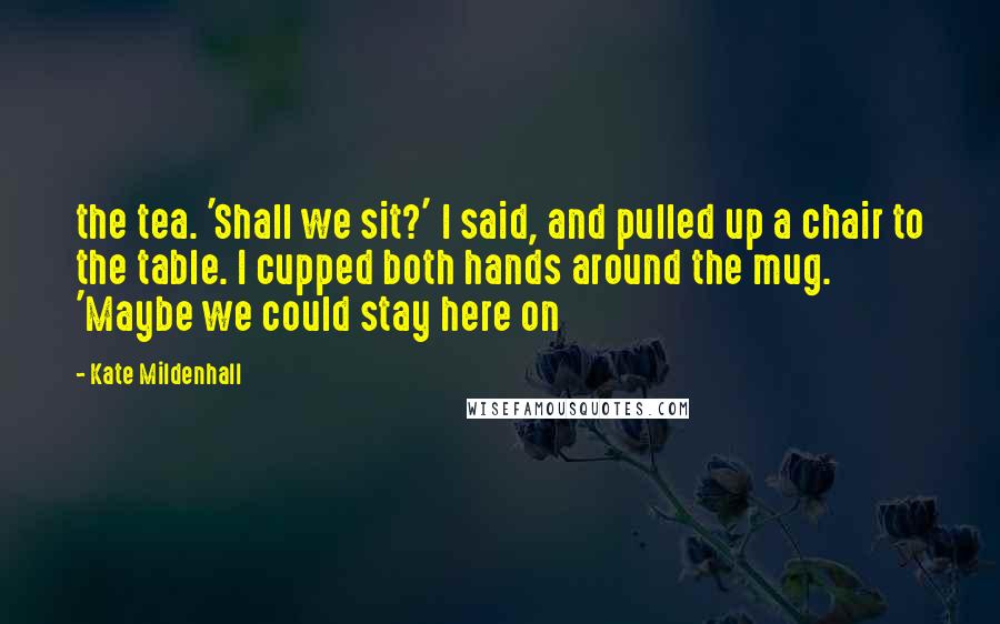 Kate Mildenhall Quotes: the tea. 'Shall we sit?' I said, and pulled up a chair to the table. I cupped both hands around the mug. 'Maybe we could stay here on