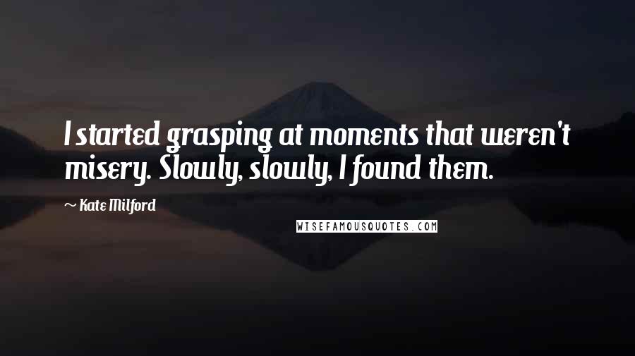 Kate Milford Quotes: I started grasping at moments that weren't misery. Slowly, slowly, I found them.