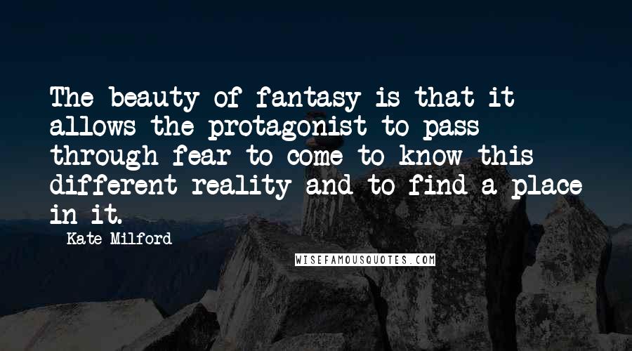 Kate Milford Quotes: The beauty of fantasy is that it allows the protagonist to pass through fear to come to know this different reality and to find a place in it.