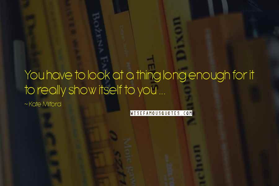 Kate Milford Quotes: You have to look at a thing long enough for it to really show itself to you ...