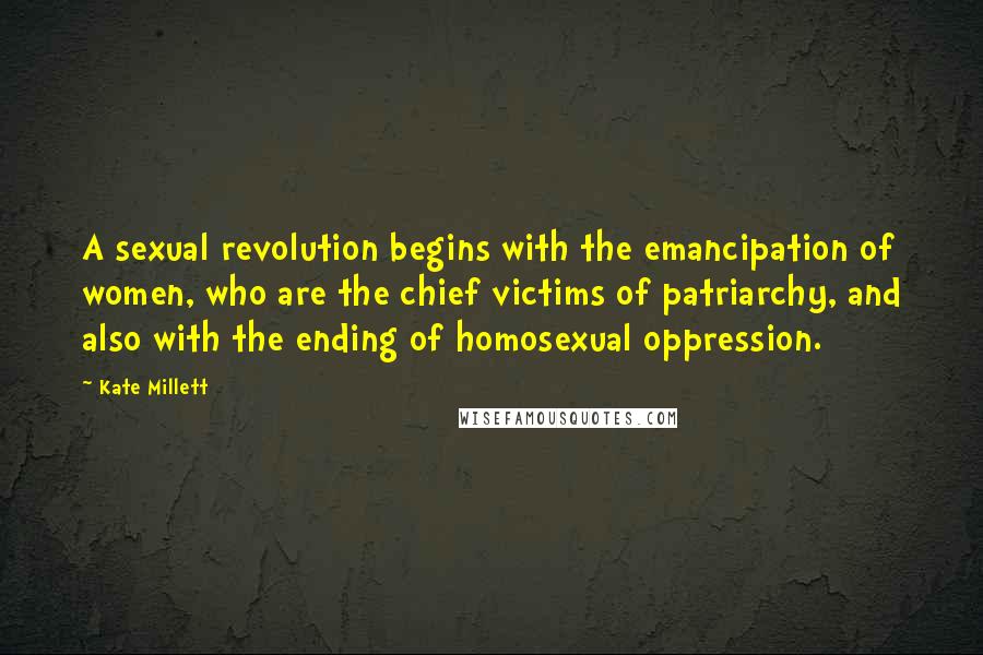 Kate Millett Quotes: A sexual revolution begins with the emancipation of women, who are the chief victims of patriarchy, and also with the ending of homosexual oppression.