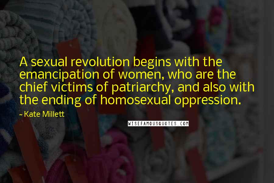 Kate Millett Quotes: A sexual revolution begins with the emancipation of women, who are the chief victims of patriarchy, and also with the ending of homosexual oppression.