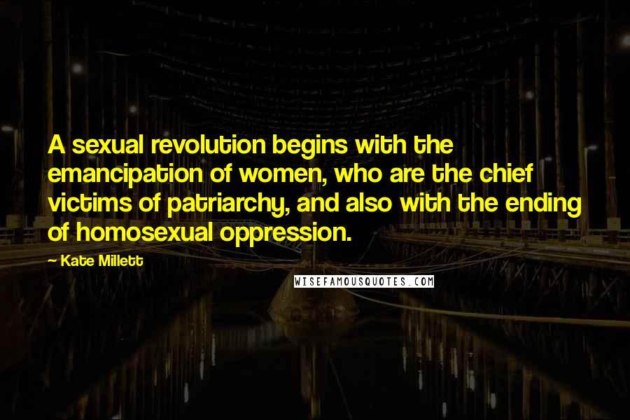 Kate Millett Quotes: A sexual revolution begins with the emancipation of women, who are the chief victims of patriarchy, and also with the ending of homosexual oppression.