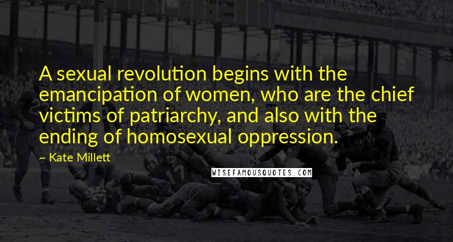 Kate Millett Quotes: A sexual revolution begins with the emancipation of women, who are the chief victims of patriarchy, and also with the ending of homosexual oppression.