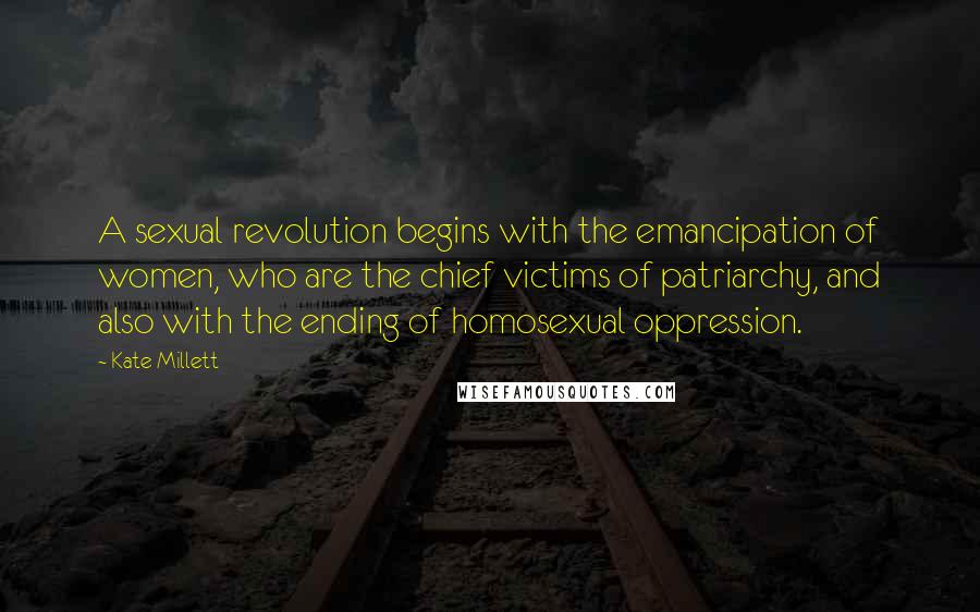 Kate Millett Quotes: A sexual revolution begins with the emancipation of women, who are the chief victims of patriarchy, and also with the ending of homosexual oppression.