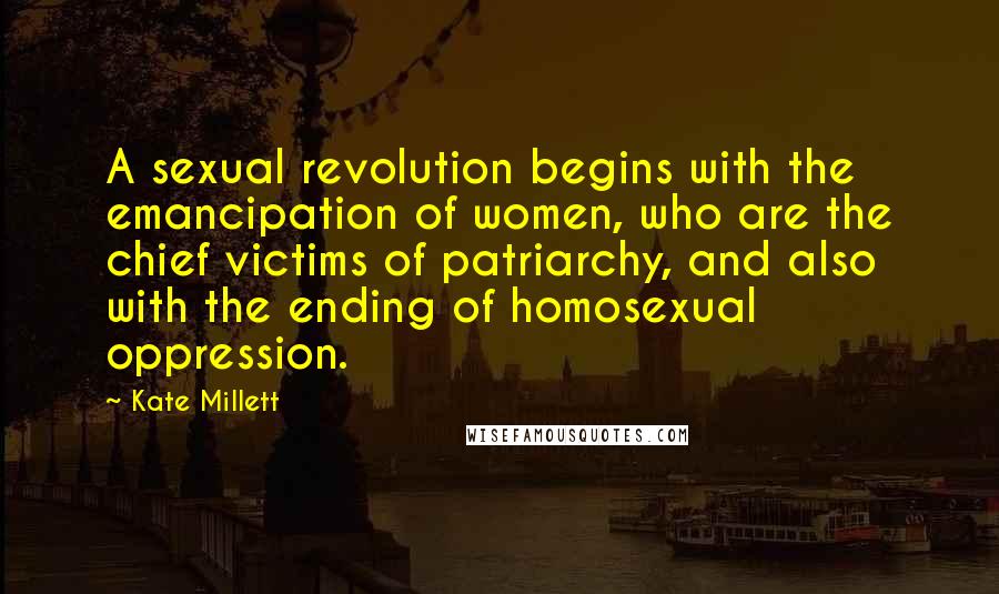 Kate Millett Quotes: A sexual revolution begins with the emancipation of women, who are the chief victims of patriarchy, and also with the ending of homosexual oppression.
