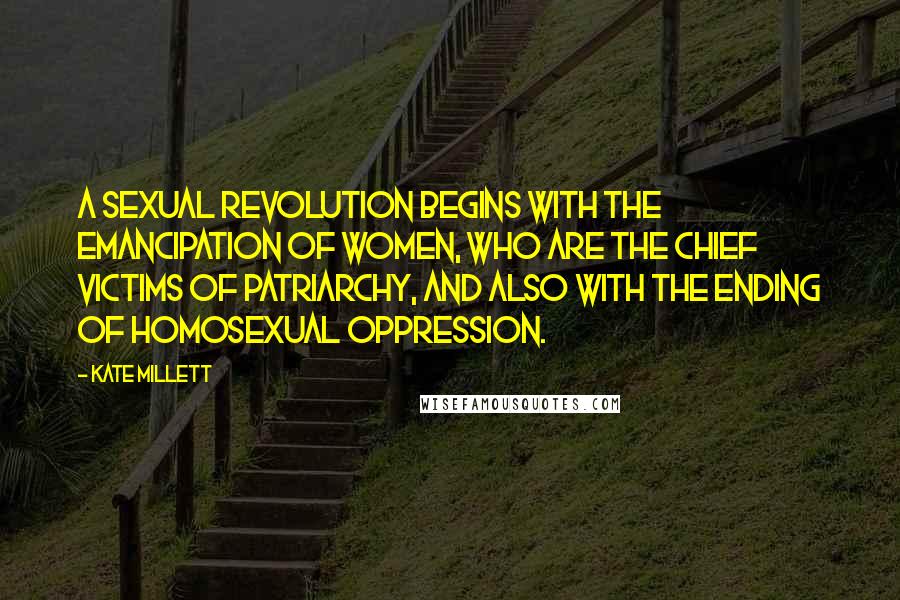 Kate Millett Quotes: A sexual revolution begins with the emancipation of women, who are the chief victims of patriarchy, and also with the ending of homosexual oppression.